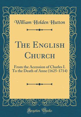 The English Church: From the Accession of Charles I. to the Death of Anne (1625-1714) (Classic Reprint) - Hutton, William Holden