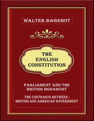 The English Constitution: Parliament and the British monarchy, and the contrasts between British and American government - Bagehot, Walter