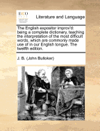 The English Expositor Improv'd: Being a Complete Dictionary, Teaching the Interpretation of the Most Difficult Words, Which Are Commonly Made Use of in Our English Tongue First Set Forth by J B Doctor of Physic the 18ed
