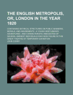 The English Metropolis, Or, London in the Year 1820: Containing Satirical Strictures on Public Manners, Morals, and Amusements; A Young Gentleman's Adventures; And Characteristic Anecdotes of Several Eminent Individuals Who Now Figure in This Great Thea