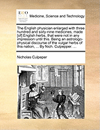 The English Physician Enlarged with Three Hundred and Sixty-Nine Medicines, Made [Of] English Herbs, That Were Not in Any Impression Until This. Being an Astrologo-Physical Discourse of the Vulgar Herbs of This Nation, ... by Nich. Culpepper. ...