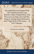 The English Physician Enlarged With Three Hundred and Sixty-nine Medicines, Made of English Herbs, That Were not in any Impression Until This. Being an Astrologo-physical Discourse of the Vulgar Herbs of This Nation, ... By Nich. Culpepper.