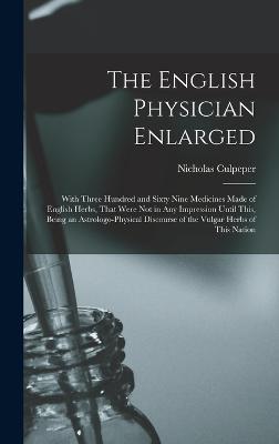 The English Physician Enlarged: With Three Hundred and Sixty Nine Medicines Made of English Herbs, That Were Not in Any Impression Until This, Being an Astrologo-Physical Discourse of the Vulgar Herbs of This Nation - Culpeper, Nicholas