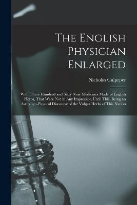 The English Physician Enlarged: With Three Hundred and Sixty Nine Medicines Made of English Herbs, That Were Not in Any Impression Until This, Being an Astrologo-Physical Discourse of the Vulgar Herbs of This Nation - Culpeper, Nicholas