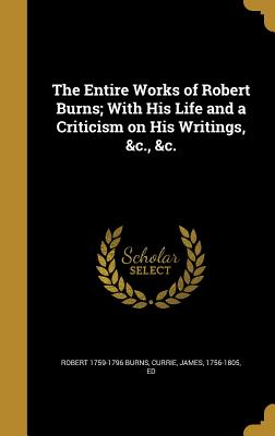 The Entire Works of Robert Burns; With His Life and a Criticism on His Writings, &c., &c. - Burns, Robert 1759-1796, and Currie, James 1756-1805 (Creator)