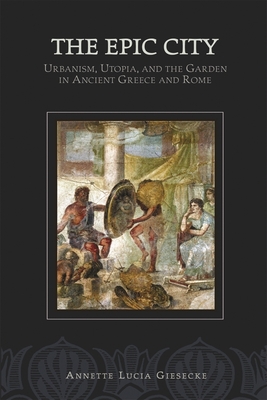 The Epic City: Urbanism, Utopia, and the Garden in Ancient Greece and Rome - Giesecke, Annette L