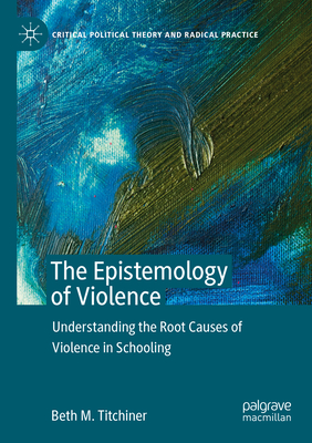 The Epistemology of Violence: Understanding the Root Causes of Violence in Schooling - Titchiner, Beth M