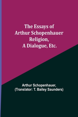 The Essays of Arthur Schopenhauer; Religion, a Dialogue, Etc. - Schopenhauer, Arthur, and Bailey Saunders, T (Translated by)