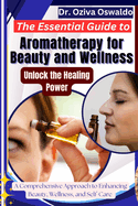 The Essential Guide to Aromatherapy for Beauty and Wellness: Unlock the Healing Power: A Comprehensive Approach to Enhancing Beauty, Wellness, and Self-Care