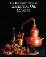 The Essential Oil Making Beginner's Guide: Unlocking the Power of Natural Scents - From Blossom to Bottle