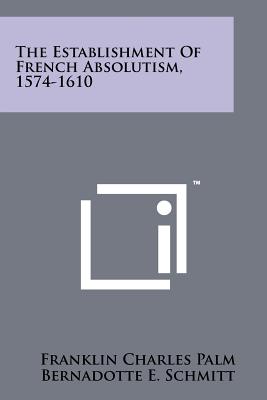 The Establishment of French Absolutism, 1574-1610 - Palm, Franklin Charles, and Schmitt, Bernadotte E (Editor)
