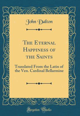 The Eternal Happiness of the Saints: Translated From the Latin of the Ven. Cardinal Bellarmine (Classic Reprint) - Dalton, John