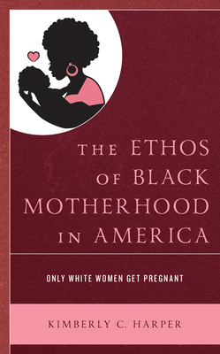 The Ethos of Black Motherhood in America: Only White Women Get Pregnant - Harper, Kimberly C