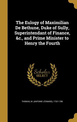 The Eulogy of Maximilian De Bethune, Duke of Sully, Superintendant of Finance, &c., and Prime Minister to Henry the Fourth - Thomas, M (Antoine Lonard) 1732-1785 (Creator)