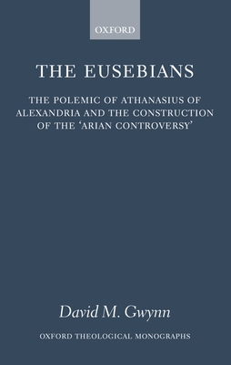 The Eusebians: The Polemic of Athanasius of Alexandria and the Construction of the `Arian Controversy' - Gwynn, David M