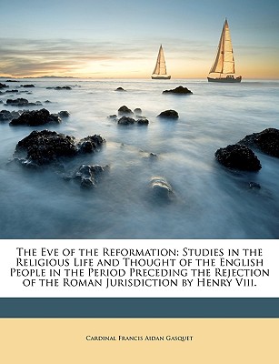 The Eve of the Reformation: Studies in the Religious Life and Thought of the English People in the Period Preceding the Rejection of the Roman Jurisdiction by Henry VIII. - Gasquet, Cardinal Francis Aidan