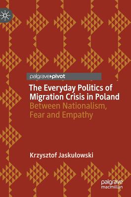 The Everyday Politics of Migration Crisis in Poland: Between Nationalism, Fear and Empathy - Jaskulowski, Krzysztof