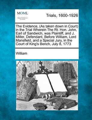 The Evidence, (as Taken Down in Court) in the Trial Wherein the Rt. Hon. John, Earl of Sandwich, Was Plaintiff, and J. Miller, Defendant, Before William, Lord Mansfield, and a Special Jury, in the Court of King's Bench, July 8, 1773 - William