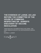 The Evidence at Large, as Laid Before the Committee of the House of Commons, Respecting Dr. Jenner's Discovery of Vaccine Inoculation: Together with the Debate Which Followed: And Some Observations on the Contravening Evidence, Etc