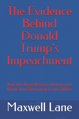 The Evidence Behind Donald Trump's Impeachment: And the Real Reason Democrats Want Him Removed From Office - Lane, Maxwell