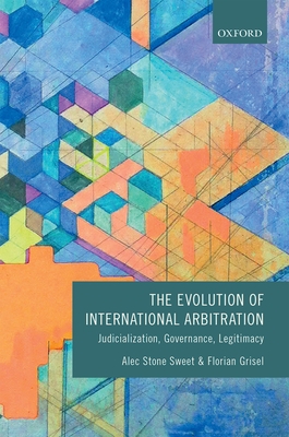The Evolution of International Arbitration: Judicialization, Governance, Legitimacy - Stone Sweet, Alec, and Grisel, Florian