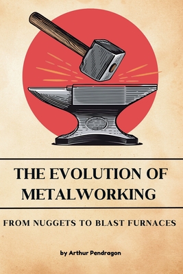 The Evolution of Metalworking: From Nuggets to Blast Furnaces - Pendragon, Arthur