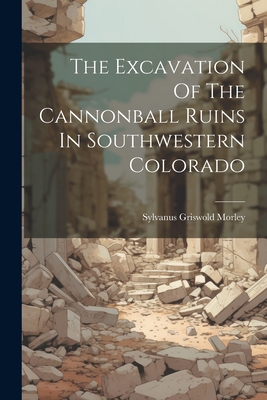 The Excavation Of The Cannonball Ruins In Southwestern Colorado - Morley, Sylvanus Griswold
