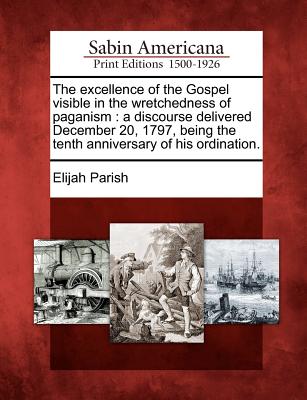 The Excellence of the Gospel Visible in the Wretchedness of Paganism: A Discourse Delivered December 20, 1797, Being the Tenth Anniversary of His Ordination. - Parish, Elijah