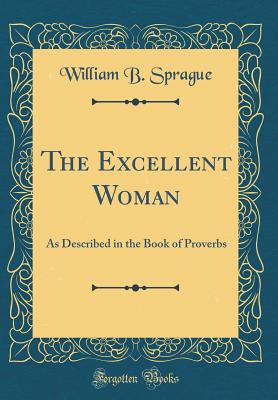 The Excellent Woman: As Described in the Book of Proverbs (Classic Reprint) - Sprague, William B