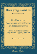 The Executive Documents of the House of Representatives: For the First Session of the Fifty-First Congress, 1889-90 (Classic Reprint)