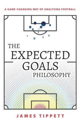 The Expected Goals Philosophy: A Game-Changing Way of Analysing Football - Tippett, James