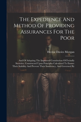 The Expedience And Method Of Providing Assurances For The Poor: And Of Adopting The Improved Constitution Of Freindly Societies, Constructed Upon Principles Calculated To Ensure Their Stability And Prevent Their Insolvency, And Governed By - Morgan, Hector Davies