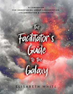 The Facilitator's Guide to the Galaxy: A Companion for Undertaking Group Conversation, Collaboration & Consensus - White, Elisabeth
