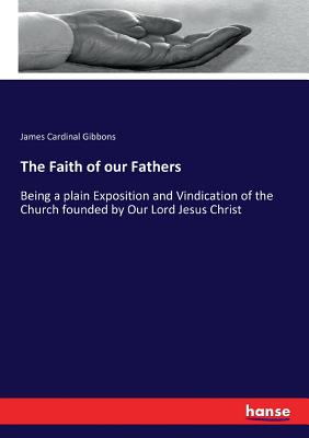 The Faith of our Fathers: Being a plain Exposition and Vindication of the Church founded by Our Lord Jesus Christ - Gibbons, James Cardinal