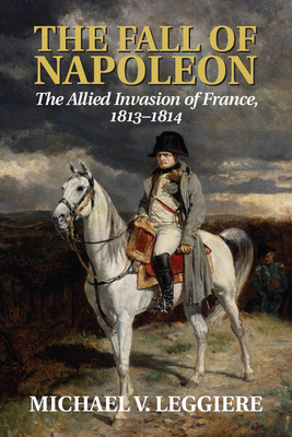 The Fall of Napoleon: Volume 1, The Allied Invasion of France, 1813-1814 - Leggiere, Michael V.