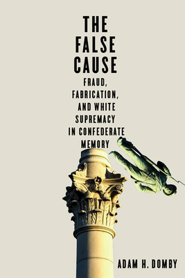 The False Cause: Fraud, Fabrication, and White Supremacy in Confederate Memory - Domby, Adam H
