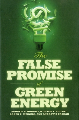 The False Promise of Green Energy - Morriss, Andrew, and Bogart, William T, and Meiners, Roger E, Ph.D.