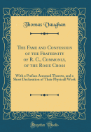 The Fame and Confession of the Fraternity of R. C., Commonly, of the Rosie Cross: With a Preface Annexed Thereto, and a Short Declaration of Their Physicall Work (Classic Reprint)