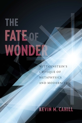 The Fate of Wonder: Wittgenstein's Critique of Metaphysics and Modernity - Cahill, Kevin