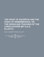 The Feast of Sacrifice and the Feast of Remembrance, Or, the Origin and Teaching of the Lord's Supper [By E.E.G. Elliott].