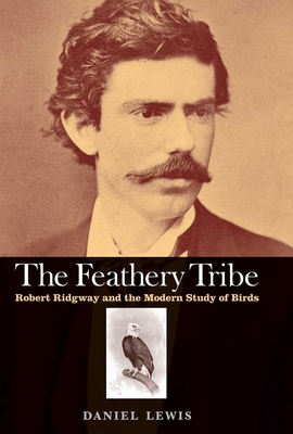 The Feathery Tribe: Robert Ridgway and the Modern Study of Birds - Lewis, Daniel