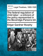 The Federal Regulation of Child Labor: A Criticism of the Policy Represented in the Beveridge-Parsons Bill