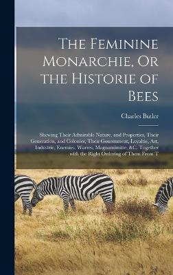 The Feminine Monarchie, Or the Historie of Bees: Shewing Their Admirable Nature, and Properties, Their Generation, and Colonies, Their Gouernment, Loyaltie, Art, Industrie, Enemies, Warres, Magnamimitie, &c. Together with the Right Ordering of Them from T - Butler, Charles