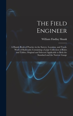 The Field Engineer: A Handy Book of Practice in the Survey, Location, and Track-Work of Railroads; Containing a Large Collection of Rules and Tables, Original and Selected Applicable to Both the Standard and the Narrow Gauge - Shunk, William Findlay