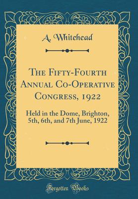The Fifty-Fourth Annual Co-Operative Congress, 1922: Held in the Dome, Brighton, 5th, 6th, and 7th June, 1922 (Classic Reprint) - Whitehead, A