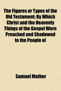 The Figures or Types of the Old Testament: By Which Christ and the Heavenly Things of the Gospel Were Preached and Shadowed to the People of God of Old. Explain'd and Improv'd in Sundry Sermons