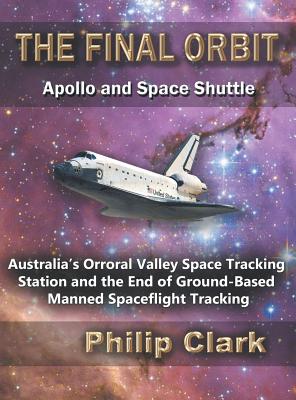The Final Orbit: Apollo and Space Shuttle: Australia's Orroral Valley Space Tracking Station and the End of Ground-based Manned Space Flight Tracking - Clark, Philip