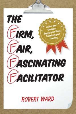 The Firm, Fair, Fascinating Facilitator: Inspire your Students, Engage your Class, Transform your Teaching - Ward, Robert