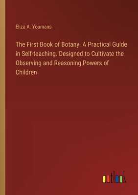 The First Book of Botany. A Practical Guide in Self-teaching. Designed to Cultivate the Observing and Reasoning Powers of Children - Youmans, Eliza A