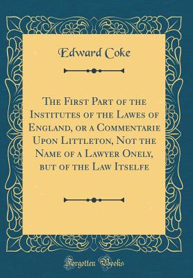 The First Part of the Institutes of the Lawes of England, or a Commentarie Upon Littleton, Not the Name of a Lawyer Onely, But of the Law Itselfe (Classic Reprint) - Coke, Edward, Sir